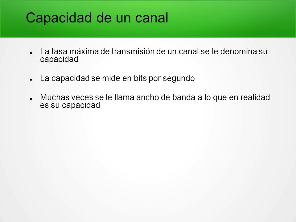 Capacidad de un canal La tasa máxima de transmisión de un canal se le denomina su capacidad. La capacidad se mide en bits por segundo.