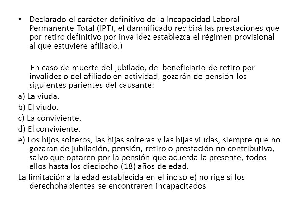 Declarado el carácter definitivo de la Incapacidad Laboral Permanente Total (IPT), el damnificado recibirá las prestaciones que por retiro definitivo por invalidez establezca el régimen provisional al que estuviere afiliado.)