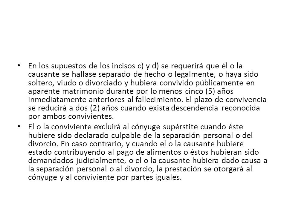 En los supuestos de los incisos c) y d) se requerirá que él o la causante se hallase separado de hecho o legalmente, o haya sido soltero, viudo o divorciado y hubiera convivido públicamente en aparente matrimonio durante por lo menos cinco (5) años inmediatamente anteriores al fallecimiento. El plazo de convivencia se reducirá a dos (2) años cuando exista descendencia reconocida por ambos convivientes.