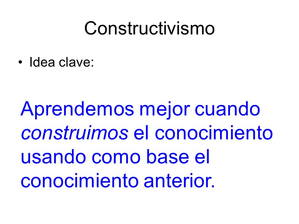 Constructivismo Idea clave: Aprendemos mejor cuando construimos el conocimiento usando como base el conocimiento anterior.