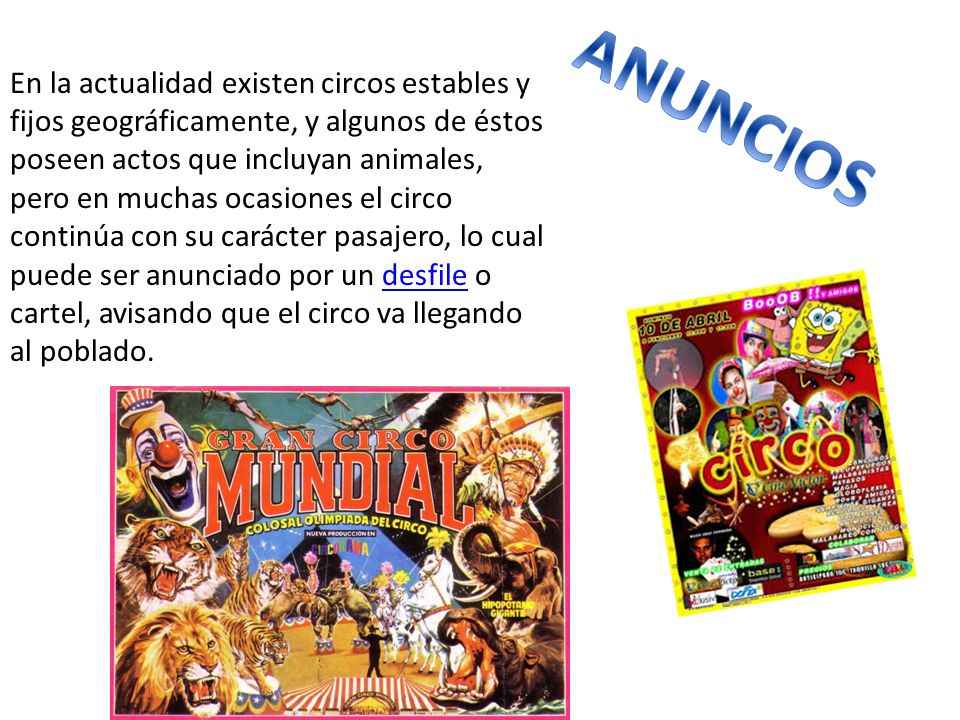 En la actualidad existen circos estables y fijos geográficamente, y algunos de éstos poseen actos que incluyan animales, pero en muchas ocasiones el circo continúa con su carácter pasajero, lo cual puede ser anunciado por un desfile o cartel, avisando que el circo va llegando al poblado.