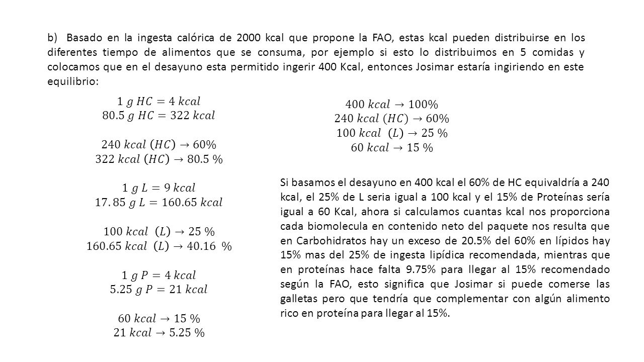 b) Basado en la ingesta calórica de 2000 kcal que propone la FAO, estas kcal pueden distribuirse en los diferentes tiempo de alimentos que se consuma, por ejemplo si esto lo distribuimos en 5 comidas y colocamos que en el desayuno esta permitido ingerir 400 Kcal, entonces Josimar estaría ingiriendo en este equilibrio: