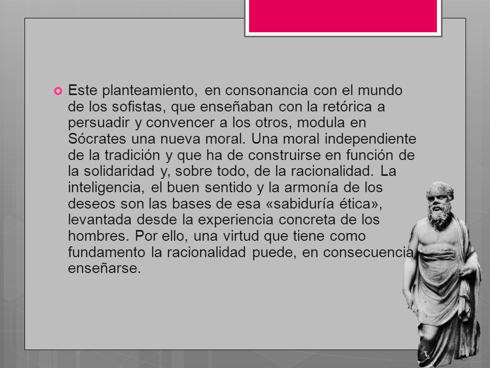 Este planteamiento, en consonancia con el mundo de los sofistas, que enseñaban con la retórica a persuadir y convencer a los otros, modula en Sócrates una nueva moral.