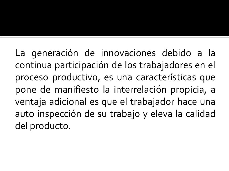 La generación de innovaciones debido a la continua participación de los trabajadores en el proceso productivo, es una características que pone de manifiesto la interrelación propicia, a ventaja adicional es que el trabajador hace una auto inspección de su trabajo y eleva la calidad del producto.