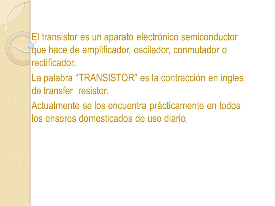 El transistor es un aparato electrónico semiconductor que hace de amplificador, oscilador, conmutador o rectificador.