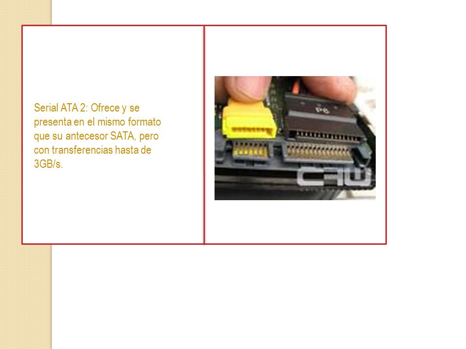Serial ATA 2: Ofrece y se presenta en el mismo formato que su antecesor SATA, pero con transferencias hasta de 3GB/s.