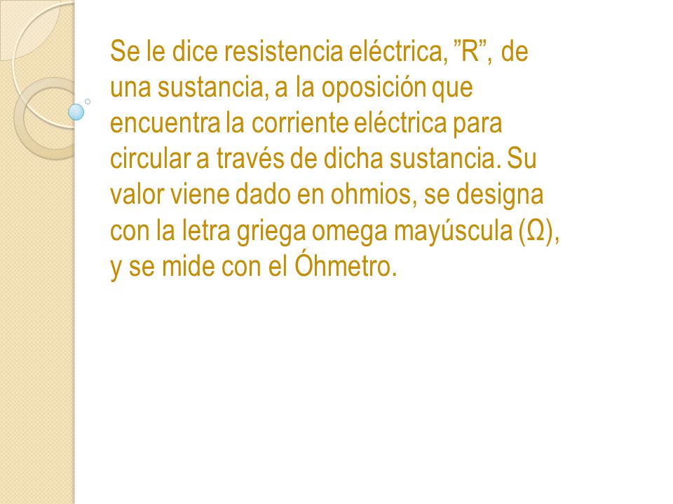 Se le dice resistencia eléctrica, R , de una sustancia, a la oposición que encuentra la corriente eléctrica para circular a través de dicha sustancia.