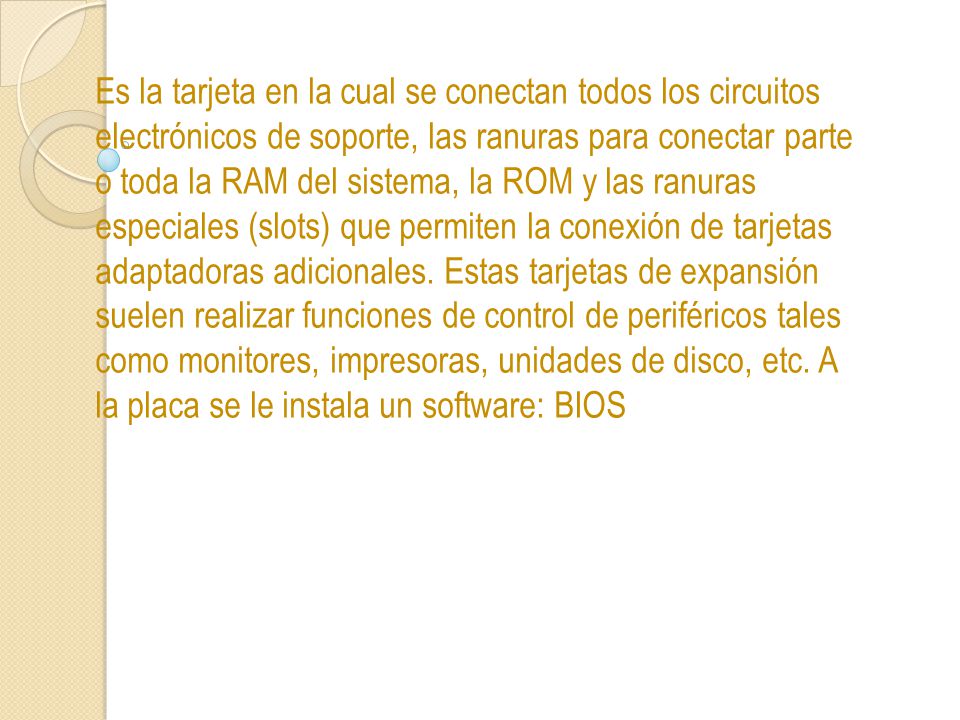 Es la tarjeta en la cual se conectan todos los circuitos electrónicos de soporte, las ranuras para conectar parte o toda la RAM del sistema, la ROM y las ranuras especiales (slots) que permiten la conexión de tarjetas adaptadoras adicionales.