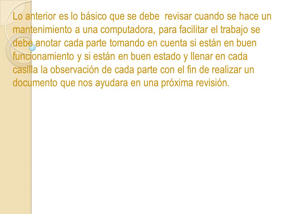 Lo anterior es lo básico que se debe revisar cuando se hace un mantenimiento a una computadora, para facilitar el trabajo se debe anotar cada parte tomando en cuenta si están en buen funcionamiento y si están en buen estado y llenar en cada casilla la observación de cada parte con el fin de realizar un documento que nos ayudara en una próxima revisión.