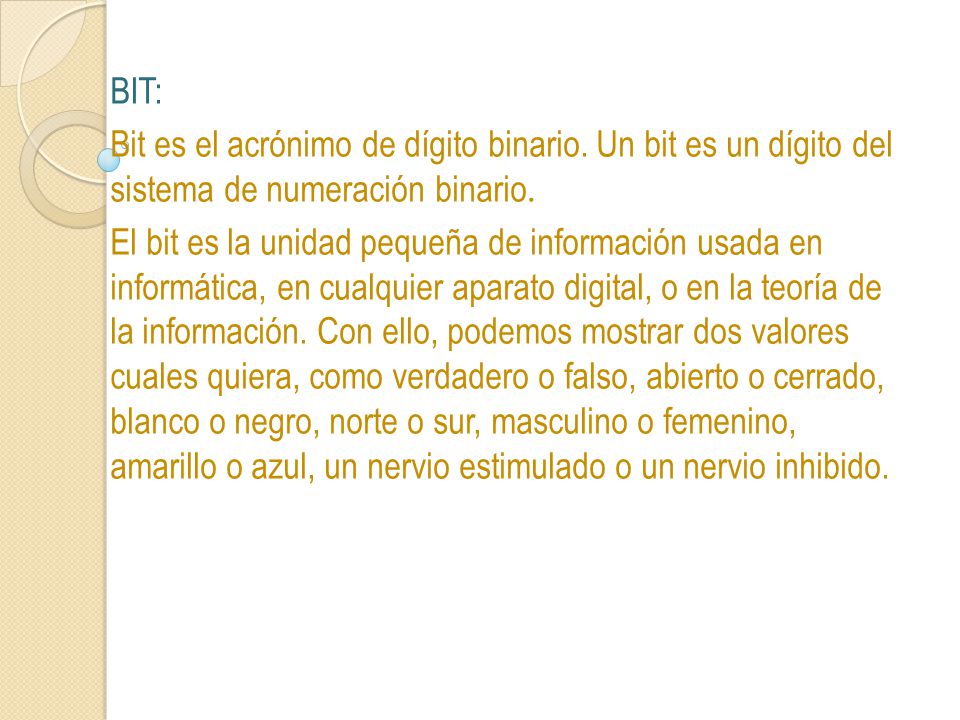 BIT: Bit es el acrónimo de dígito binario. Un bit es un dígito del sistema de numeración binario.