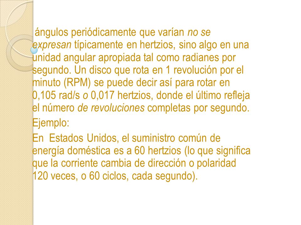 ángulos periódicamente que varían no se expresan típicamente en hertzios, sino algo en una unidad angular apropiada tal como radianes por segundo. Un disco que rota en 1 revolución por el minuto (RPM) se puede decir así para rotar en 0,105 rad/s o 0,017 hertzios, donde el último refleja el número de revoluciones completas por segundo.