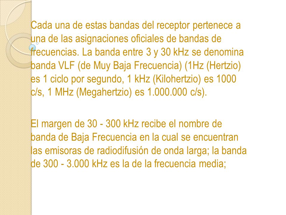Cada una de estas bandas del receptor pertenece a una de las asignaciones oficiales de bandas de frecuencias. La banda entre 3 y 30 kHz se denomina banda VLF (de Muy Baja Frecuencia) (1Hz (Hertzio) es 1 ciclo por segundo, 1 kHz (Kilohertzio) es 1000 c/s, 1 MHz (Megahertzio) es c/s).