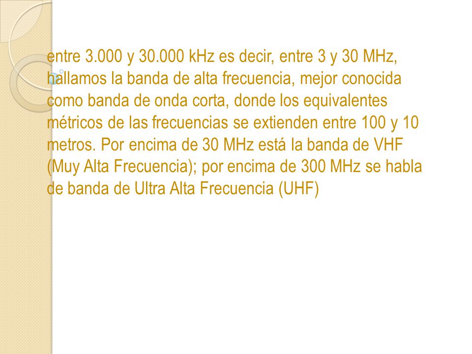 entre y kHz es decir, entre 3 y 30 MHz, hallamos la banda de alta frecuencia, mejor conocida como banda de onda corta, donde los equivalentes métricos de las frecuencias se extienden entre 100 y 10 metros.
