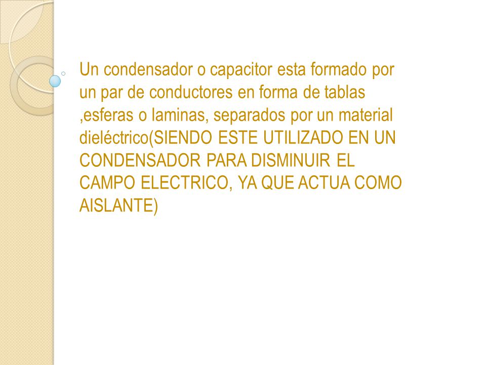 Un condensador o capacitor esta formado por un par de conductores en forma de tablas ,esferas o laminas, separados por un material dieléctrico(SIENDO ESTE UTILIZADO EN UN CONDENSADOR PARA DISMINUIR EL CAMPO ELECTRICO, YA QUE ACTUA COMO AISLANTE)