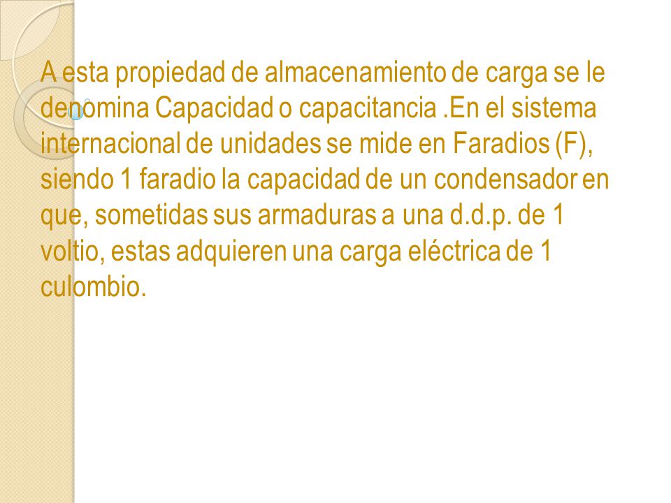 A esta propiedad de almacenamiento de carga se le denomina Capacidad o capacitancia .En el sistema internacional de unidades se mide en Faradios (F), siendo 1 faradio la capacidad de un condensador en que, sometidas sus armaduras a una d.d.p.