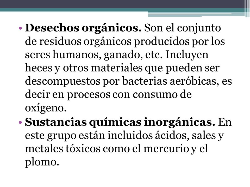 Desechos orgánicos. Son el conjunto de residuos orgánicos producidos por los seres humanos, ganado, etc. Incluyen heces y otros materiales que pueden ser descompuestos por bacterias aeróbicas, es decir en procesos con consumo de oxígeno.