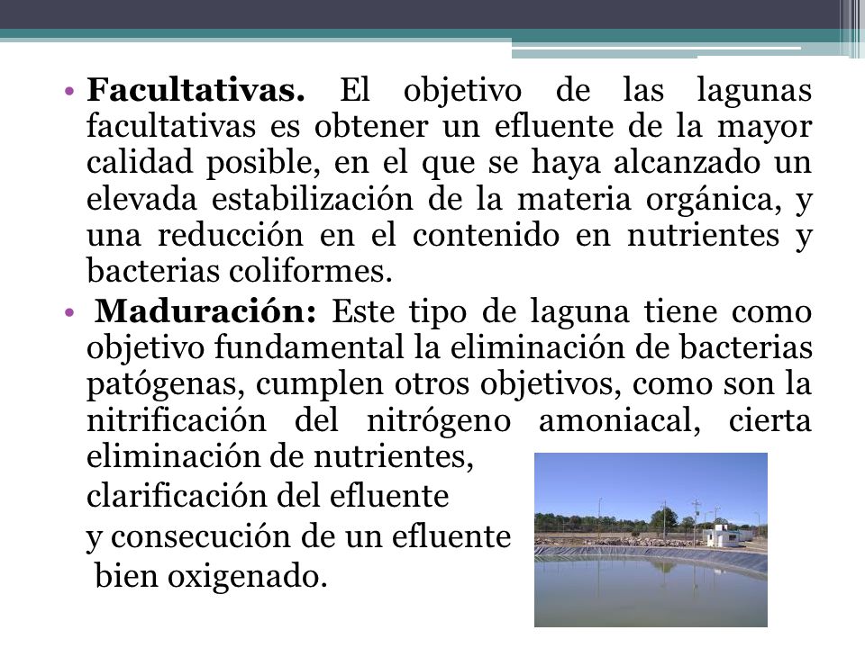 Facultativas. El objetivo de las lagunas facultativas es obtener un efluente de la mayor calidad posible, en el que se haya alcanzado un elevada estabilización de la materia orgánica, y una reducción en el contenido en nutrientes y bacterias coliformes.