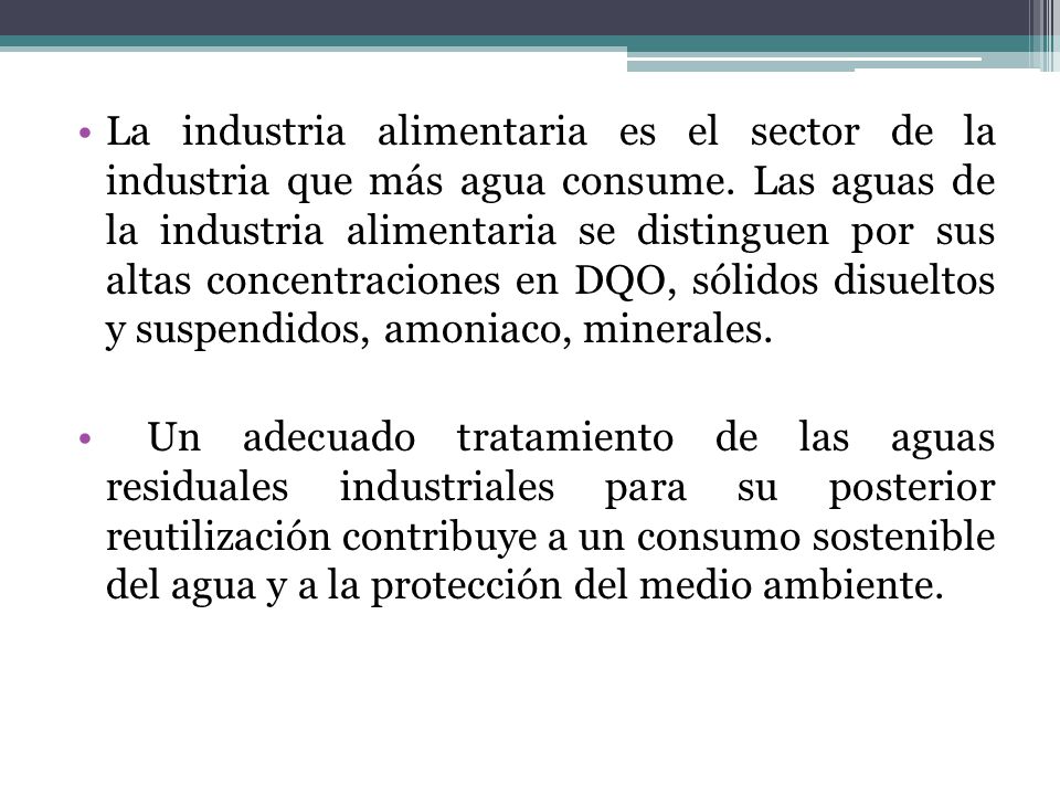La industria alimentaria es el sector de la industria que más agua consume. Las aguas de la industria alimentaria se distinguen por sus altas concentraciones en DQO, sólidos disueltos y suspendidos, amoniaco, minerales.