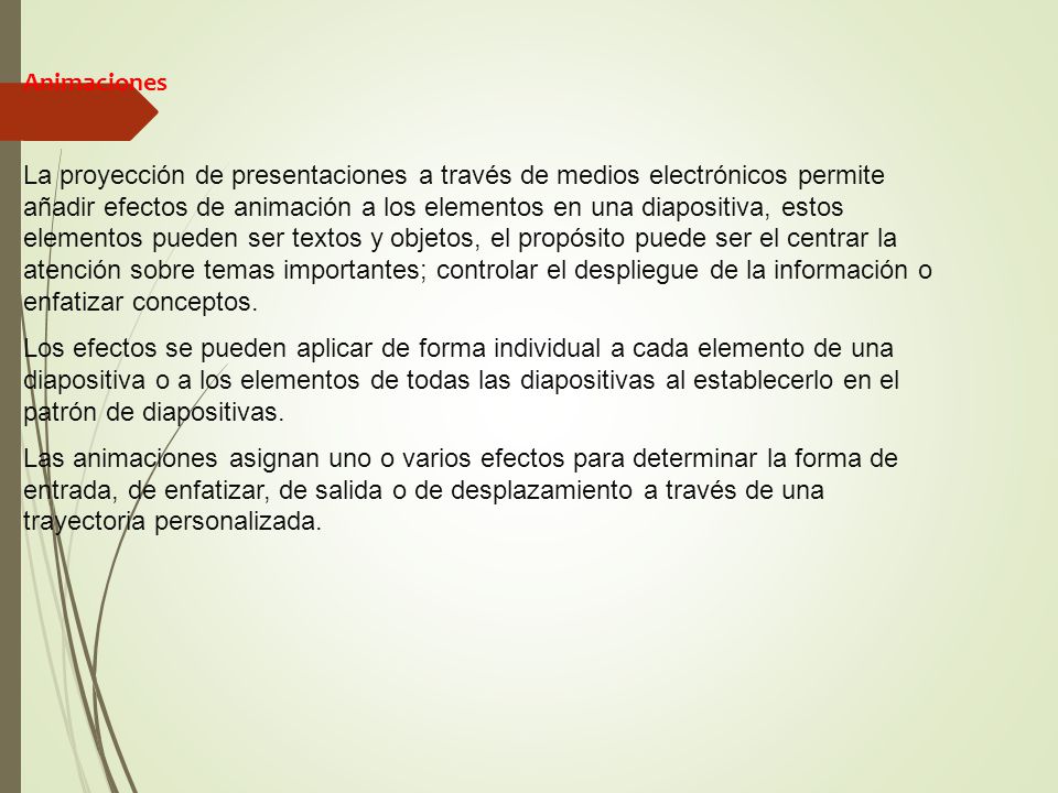 Animaciones La proyección de presentaciones a través de medios electrónicos permite añadir efectos de animación a los elementos en una diapositiva, estos elementos pueden ser textos y objetos, el propósito puede ser el centrar la atención sobre temas importantes; controlar el despliegue de la información o enfatizar conceptos.