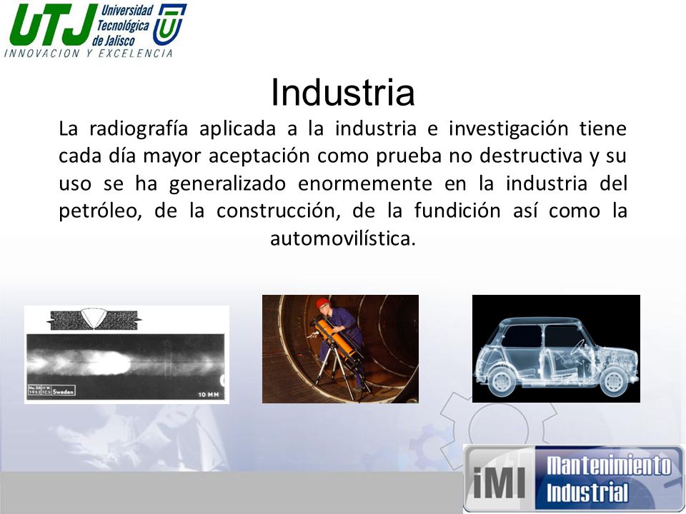 Industria La radiografía aplicada a la industria e investigación tiene cada día mayor aceptación como prueba no destructiva y su uso se ha generalizado enormemente en la industria del petróleo, de la construcción, de la fundición así como la automovilística.