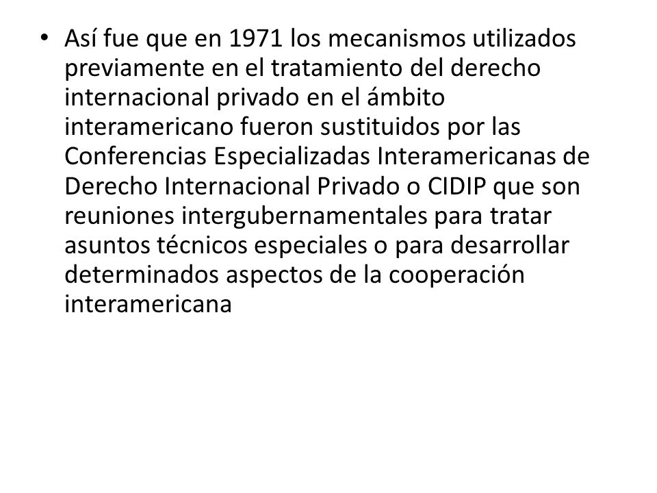 Así fue que en 1971 los mecanismos utilizados previamente en el tratamiento del derecho internacional privado en el ámbito interamericano fueron sustituidos por las Conferencias Especializadas Interamericanas de Derecho Internacional Privado o CIDIP que son reuniones intergubernamentales para tratar asuntos técnicos especiales o para desarrollar determinados aspectos de la cooperación interamericana