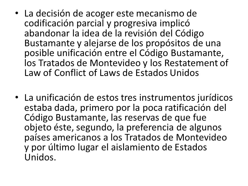 La decisión de acoger este mecanismo de codificación parcial y progresiva implicó abandonar la idea de la revisión del Código Bustamante y alejarse de los propósitos de una posible unificación entre el Código Bustamante, los Tratados de Montevideo y los Restatement of Law of Conflict of Laws de Estados Unidos