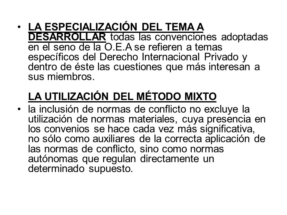 LA ESPECIALIZACIÓN DEL TEMA A DESARROLLAR todas las convenciones adoptadas en el seno de la O.E.A se refieren a temas específicos del Derecho Internacional Privado y dentro de éste las cuestiones que más interesan a sus miembros. LA UTILIZACIÓN DEL MÉTODO MIXTO