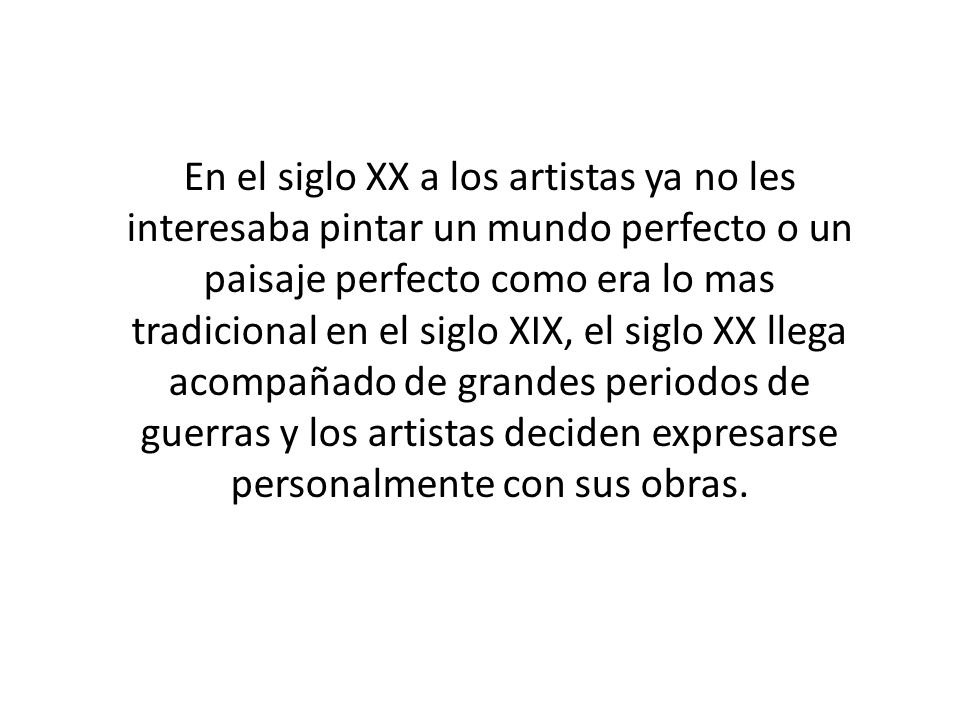 En el siglo XX a los artistas ya no les interesaba pintar un mundo perfecto o un paisaje perfecto como era lo mas tradicional en el siglo XIX, el siglo XX llega acompañado de grandes periodos de guerras y los artistas deciden expresarse personalmente con sus obras.