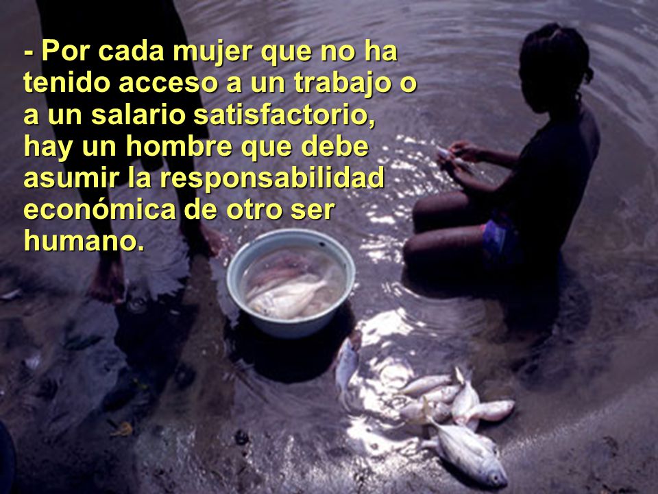 - Por cada mujer que no ha tenido acceso a un trabajo o a un salario satisfactorio, hay un hombre que debe asumir la responsabilidad económica de otro ser humano.