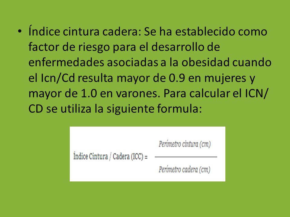 Índice cintura cadera: Se ha establecido como factor de riesgo para el desarrollo de enfermedades asociadas a la obesidad cuando el Icn/Cd resulta mayor de 0.9 en mujeres y mayor de 1.0 en varones.