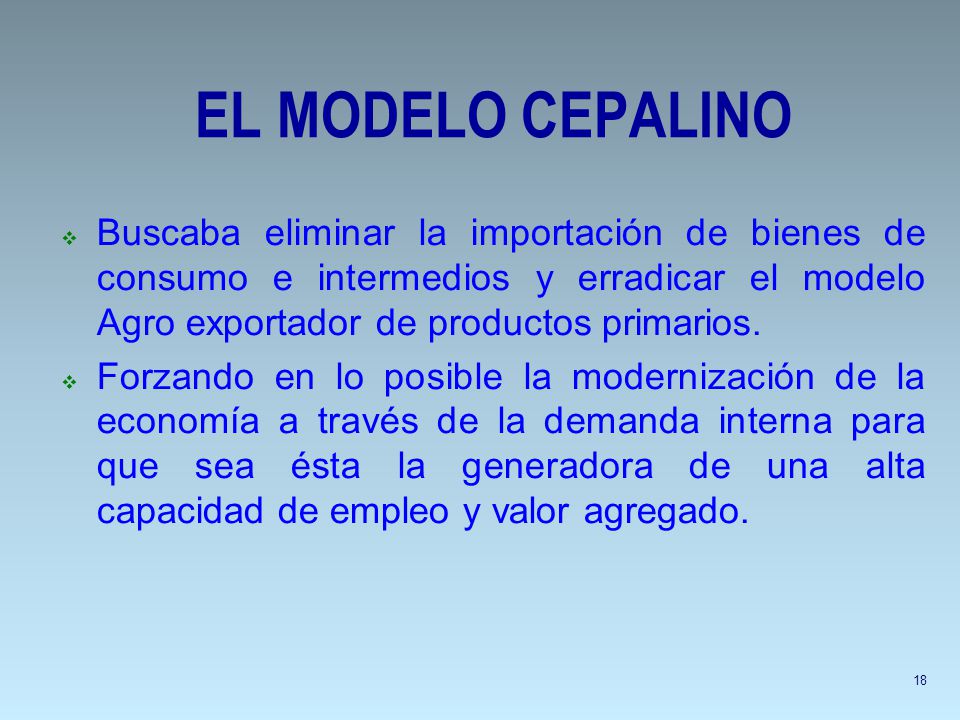 EL MODELO CEPALINO Buscaba eliminar la importación de bienes de consumo e intermedios y erradicar el modelo Agro exportador de productos primarios.