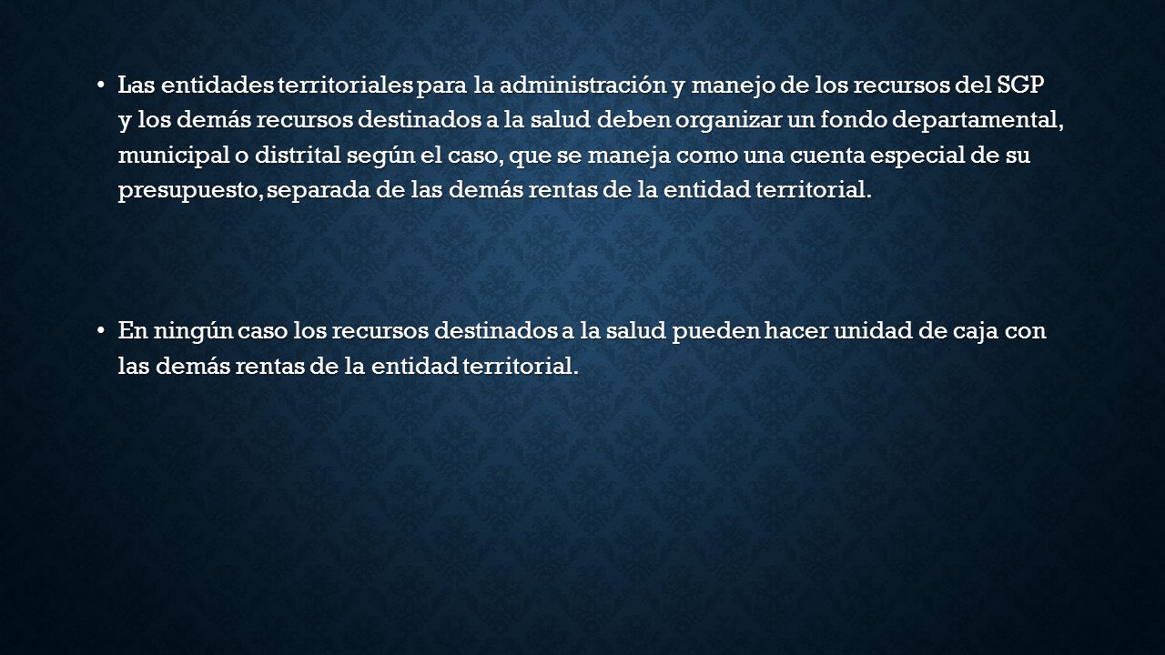 Las entidades territoriales para la administración y manejo de los recursos del SGP y los demás recursos destinados a la salud deben organizar un fondo departamental, municipal o distrital según el caso, que se maneja como una cuenta especial de su presupuesto, separada de las demás rentas de la entidad territorial.
