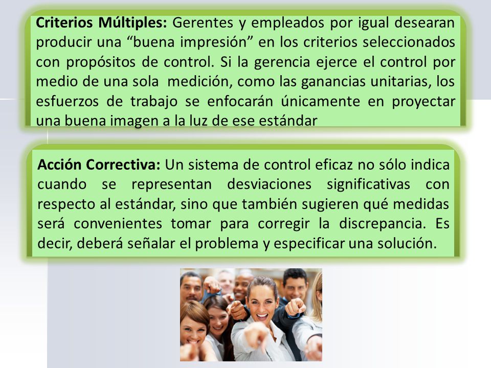 Criterios Múltiples: Gerentes y empleados por igual desearan producir una buena impresión en los criterios seleccionados con propósitos de control. Si la gerencia ejerce el control por medio de una sola medición, como las ganancias unitarias, los esfuerzos de trabajo se enfocarán únicamente en proyectar una buena imagen a la luz de ese estándar
