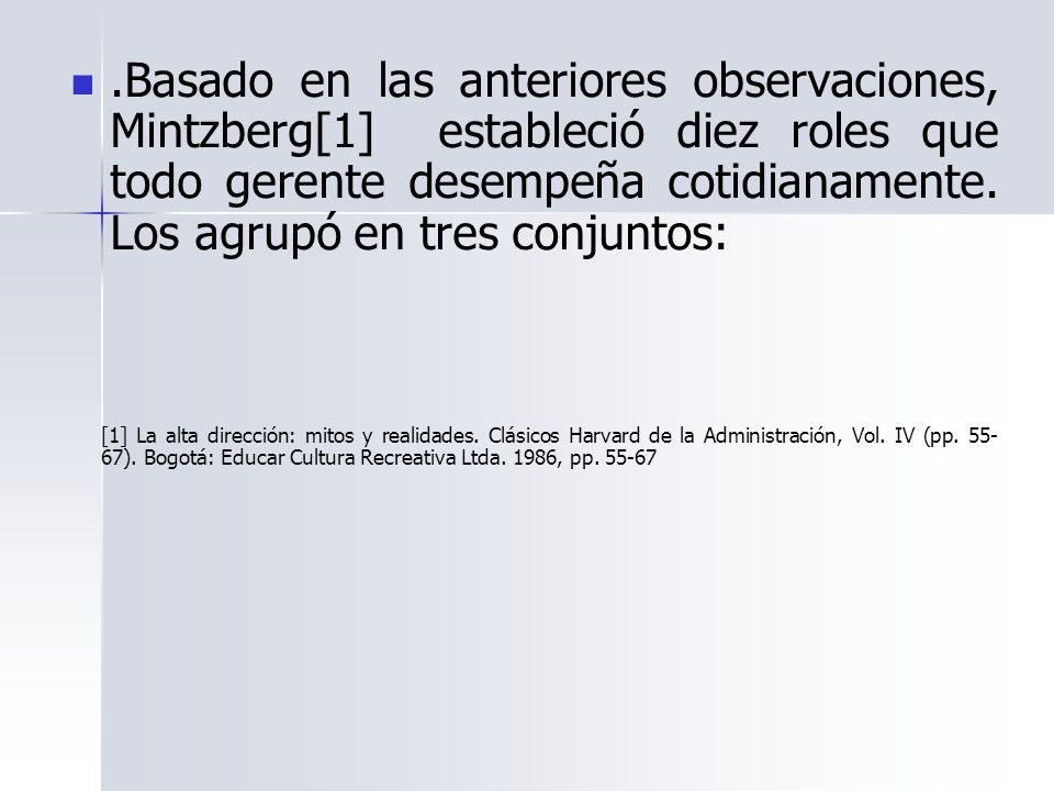 .Basado en las anteriores observaciones, Mintzberg[1] estableció diez roles que todo gerente desempeña cotidianamente. Los agrupó en tres conjuntos: