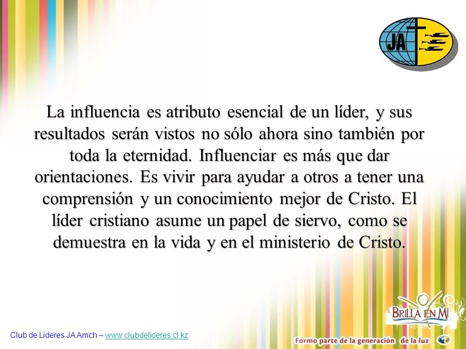 La influencia es atributo esencial de un líder, y sus resultados serán vistos no sólo ahora sino también por toda la eternidad. Influenciar es más que dar orientaciones. Es vivir para ayudar a otros a tener una comprensión y un conocimiento mejor de Cristo. El líder cristiano asume un papel de siervo, como se demuestra en la vida y en el ministerio de Cristo.