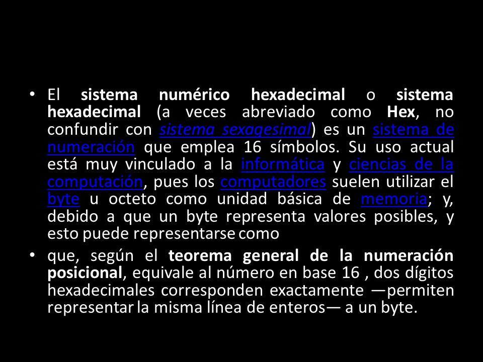 El sistema numérico hexadecimal o sistema hexadecimal (a veces abreviado como Hex, no confundir con sistema sexagesimal) es un sistema de numeración que emplea 16 símbolos. Su uso actual está muy vinculado a la informática y ciencias de la computación, pues los computadores suelen utilizar el byte u octeto como unidad básica de memoria; y, debido a que un byte representa valores posibles, y esto puede representarse como