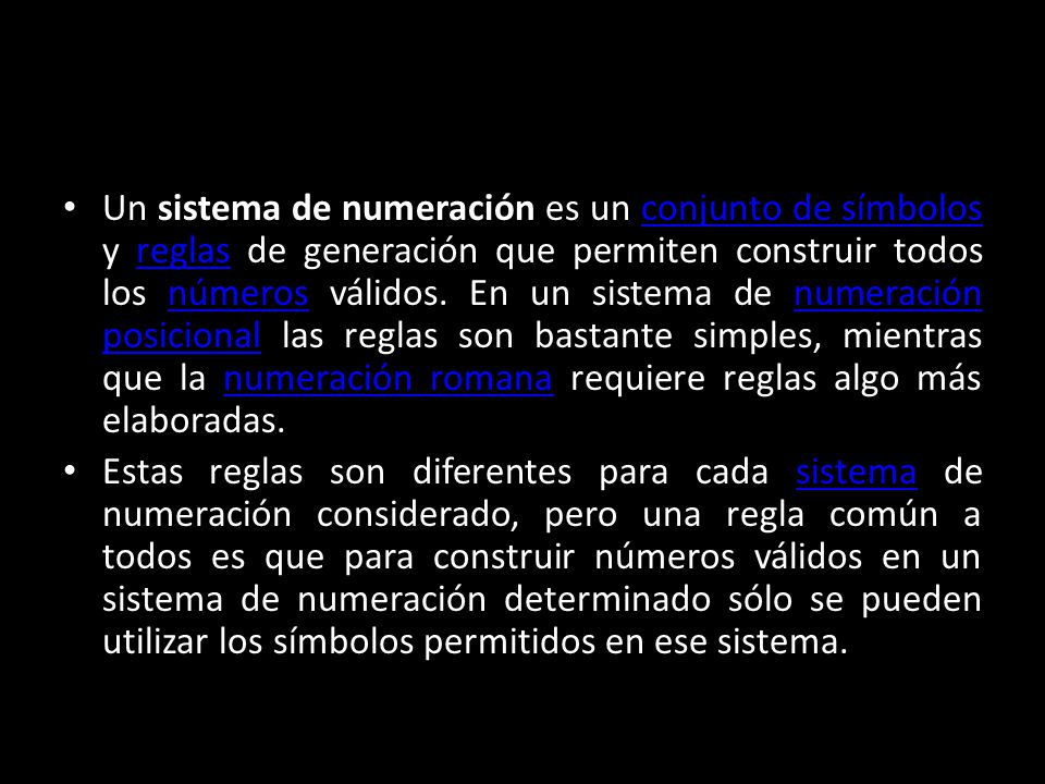Un sistema de numeración es un conjunto de símbolos y reglas de generación que permiten construir todos los números válidos. En un sistema de numeración posicional las reglas son bastante simples, mientras que la numeración romana requiere reglas algo más elaboradas.