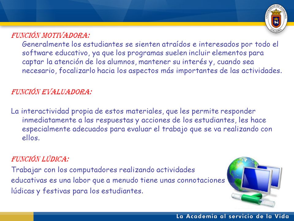 FUNCIÓN MOTIVADORA: Generalmente los estudiantes se sienten atraídos e interesados por todo el software educativo, ya que los programas suelen incluir elementos para captar la atención de los alumnos, mantener su interés y, cuando sea necesario, focalizarlo hacia los aspectos más importantes de las actividades.