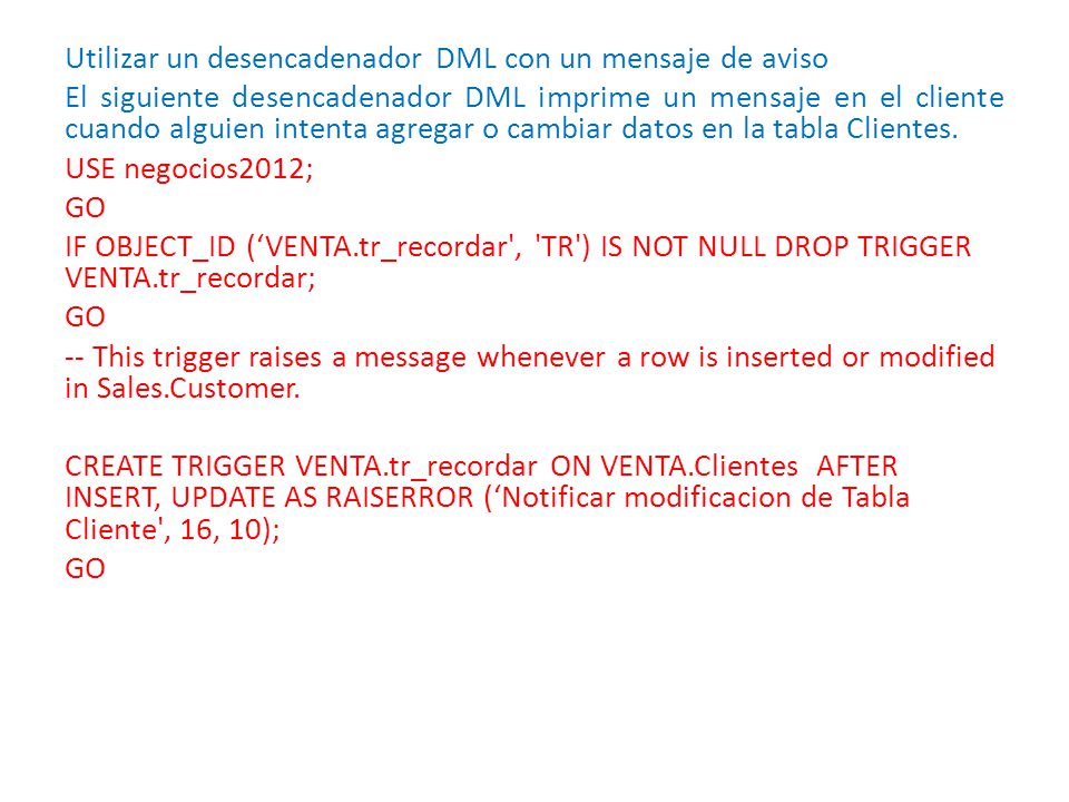 Utilizar un desencadenador DML con un mensaje de aviso El siguiente desencadenador DML imprime un mensaje en el cliente cuando alguien intenta agregar o cambiar datos en la tabla Clientes.