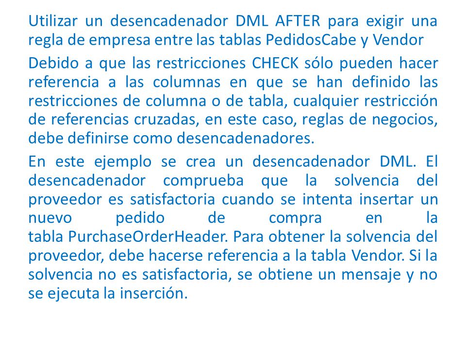 Utilizar un desencadenador DML AFTER para exigir una regla de empresa entre las tablas PedidosCabe y Vendor Debido a que las restricciones CHECK sólo pueden hacer referencia a las columnas en que se han definido las restricciones de columna o de tabla, cualquier restricción de referencias cruzadas, en este caso, reglas de negocios, debe definirse como desencadenadores.