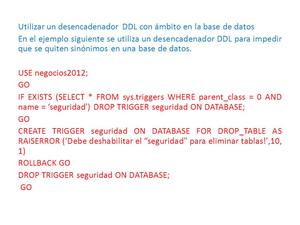 Utilizar un desencadenador DDL con ámbito en la base de datos En el ejemplo siguiente se utiliza un desencadenador DDL para impedir que se quiten sinónimos en una base de datos.
