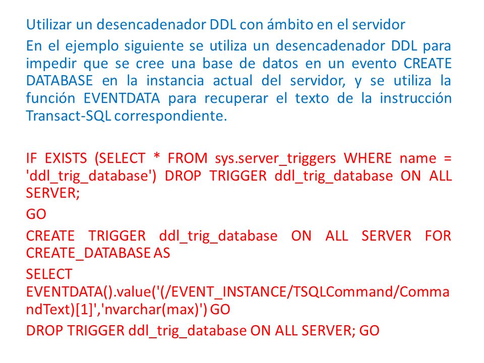 Utilizar un desencadenador DDL con ámbito en el servidor En el ejemplo siguiente se utiliza un desencadenador DDL para impedir que se cree una base de datos en un evento CREATE DATABASE en la instancia actual del servidor, y se utiliza la función EVENTDATA para recuperar el texto de la instrucción Transact-SQL correspondiente.