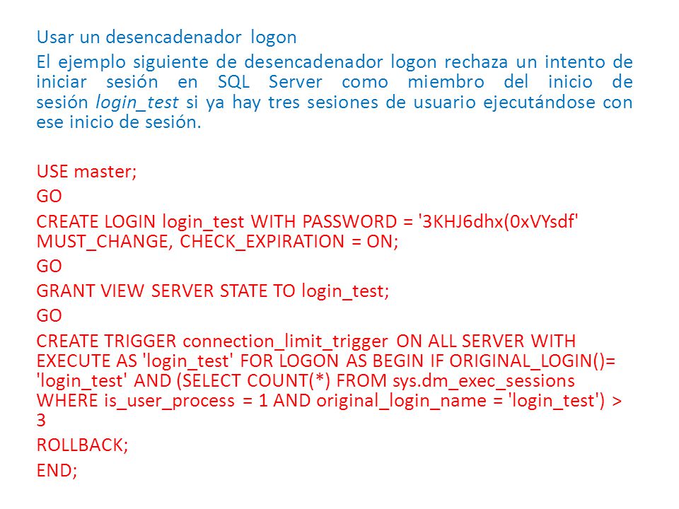 Usar un desencadenador logon El ejemplo siguiente de desencadenador logon rechaza un intento de iniciar sesión en SQL Server como miembro del inicio de sesión login_test si ya hay tres sesiones de usuario ejecutándose con ese inicio de sesión.