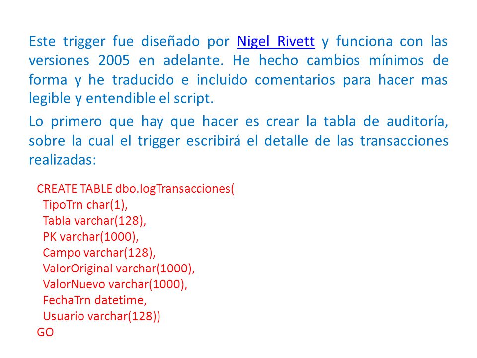 Este trigger fue diseñado por Nigel Rivett y funciona con las versiones 2005 en adelante. He hecho cambios mínimos de forma y he traducido e incluido comentarios para hacer mas legible y entendible el script. Lo primero que hay que hacer es crear la tabla de auditoría, sobre la cual el trigger escribirá el detalle de las transacciones realizadas: