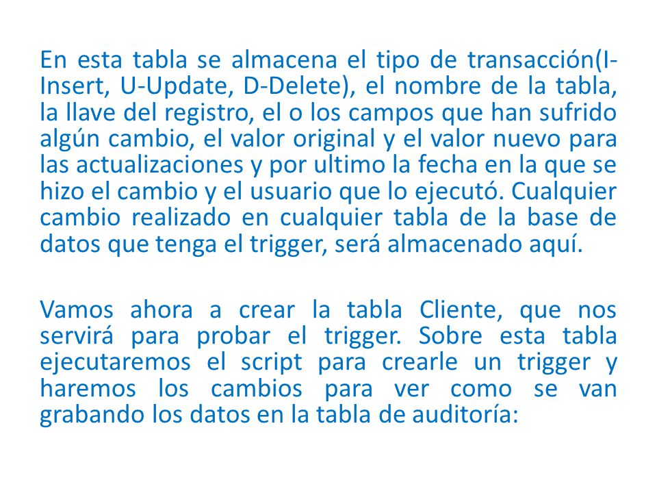 En esta tabla se almacena el tipo de transacción(I-Insert, U-Update, D-Delete), el nombre de la tabla, la llave del registro, el o los campos que han sufrido algún cambio, el valor original y el valor nuevo para las actualizaciones y por ultimo la fecha en la que se hizo el cambio y el usuario que lo ejecutó.