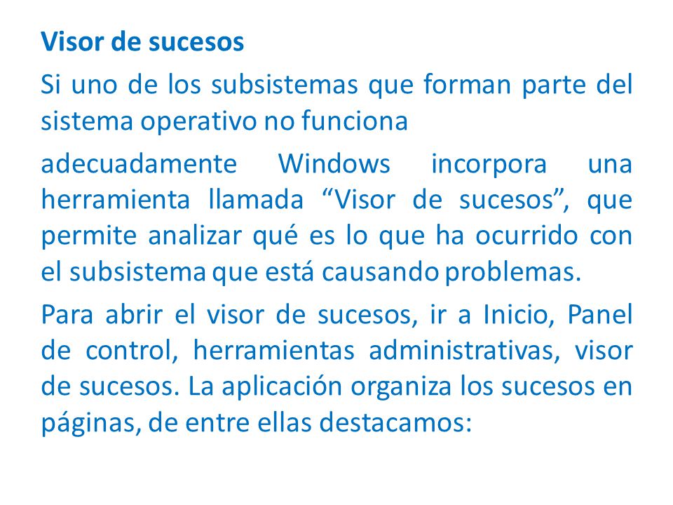 Visor de sucesos Si uno de los subsistemas que forman parte del sistema operativo no funciona adecuadamente Windows incorpora una herramienta llamada Visor de sucesos , que permite analizar qué es lo que ha ocurrido con el subsistema que está causando problemas.