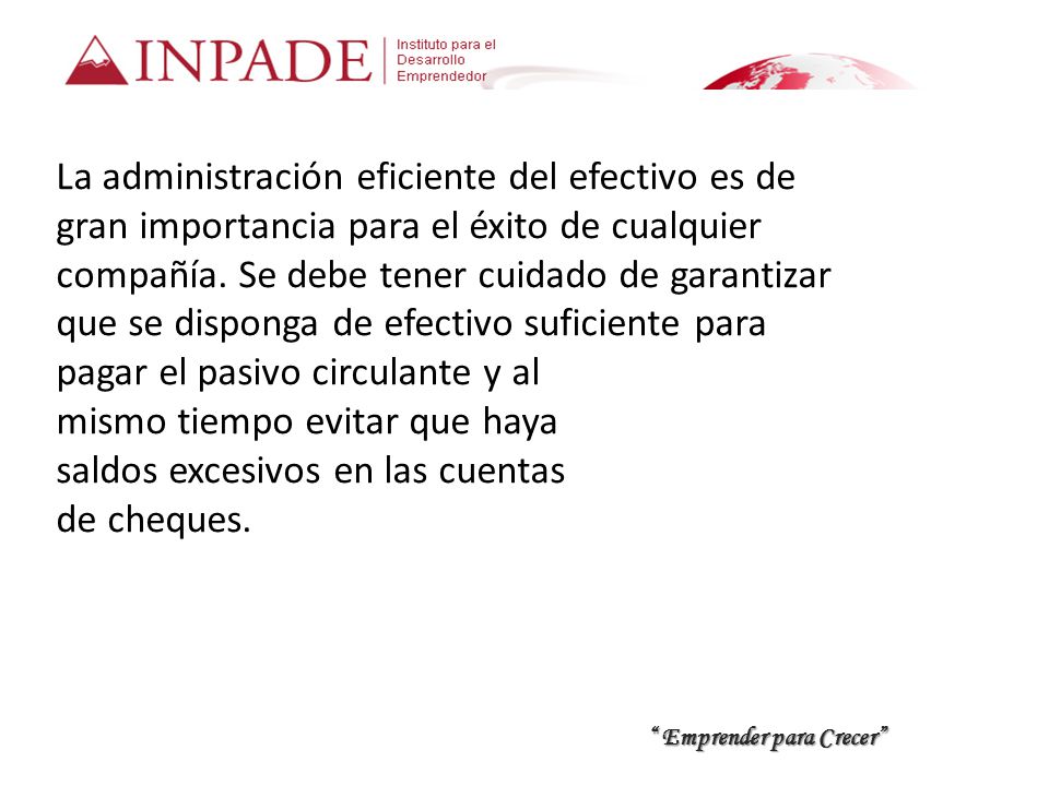 La administración eficiente del efectivo es de gran importancia para el éxito de cualquier compañía. Se debe tener cuidado de garantizar que se disponga de efectivo suficiente para pagar el pasivo circulante y al mismo tiempo evitar que haya saldos excesivos en las cuentas de cheques.