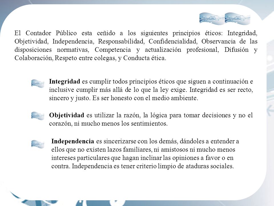 El Contador Público esta ceñido a los siguientes principios éticos: Integridad, Objetividad, Independencia, Responsabilidad, Confidencialidad, Observancia de las disposiciones normativas, Competencia y actualización profesional, Difusión y Colaboración, Respeto entre colegas, y Conducta ética.