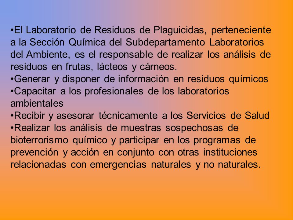 El Laboratorio de Residuos de Plaguicidas, perteneciente a la Sección Química del Subdepartamento Laboratorios del Ambiente, es el responsable de realizar los análisis de residuos en frutas, lácteos y cárneos.