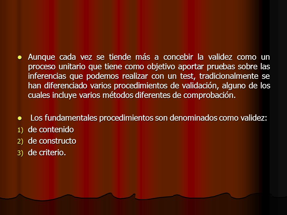 Aunque cada vez se tiende más a concebir la validez como un proceso unitario que tiene como objetivo aportar pruebas sobre las inferencias que podemos realizar con un test, tradicionalmente se han diferenciado varios procedimientos de validación, alguno de los cuales incluye varios métodos diferentes de comprobación.